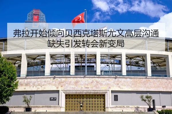 弗拉开始倾向贝西克塔斯尤文高层沟通缺失引发转会新变局